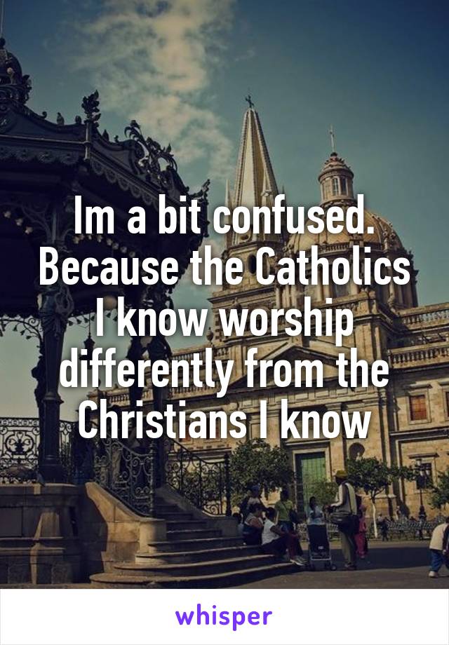 Im a bit confused. Because the Catholics I know worship differently from the Christians I know