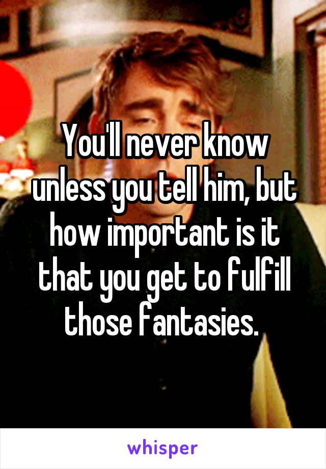 You'll never know unless you tell him, but how important is it that you get to fulfill those fantasies. 