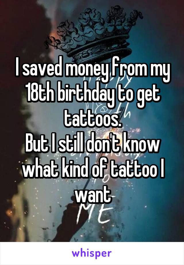 I saved money from my 18th birthday to get tattoos.
But I still don't know what kind of tattoo I want