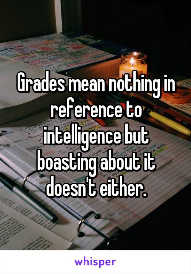 Grades mean nothing in reference to intelligence but boasting about it doesn't either.