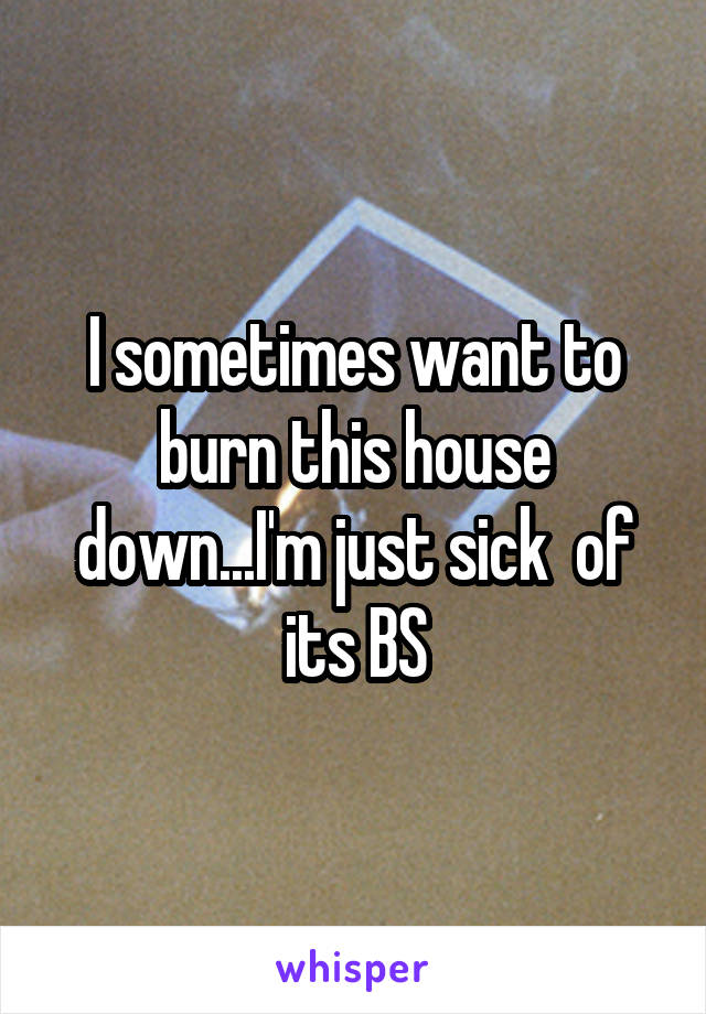 I sometimes want to burn this house down...I'm just sick  of its BS