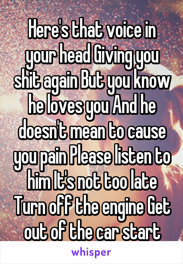 Here's that voice in your head Giving you shit again But you know he loves you And he doesn't mean to cause you pain Please listen to him It's not too late Turn off the engine Get out of the car start