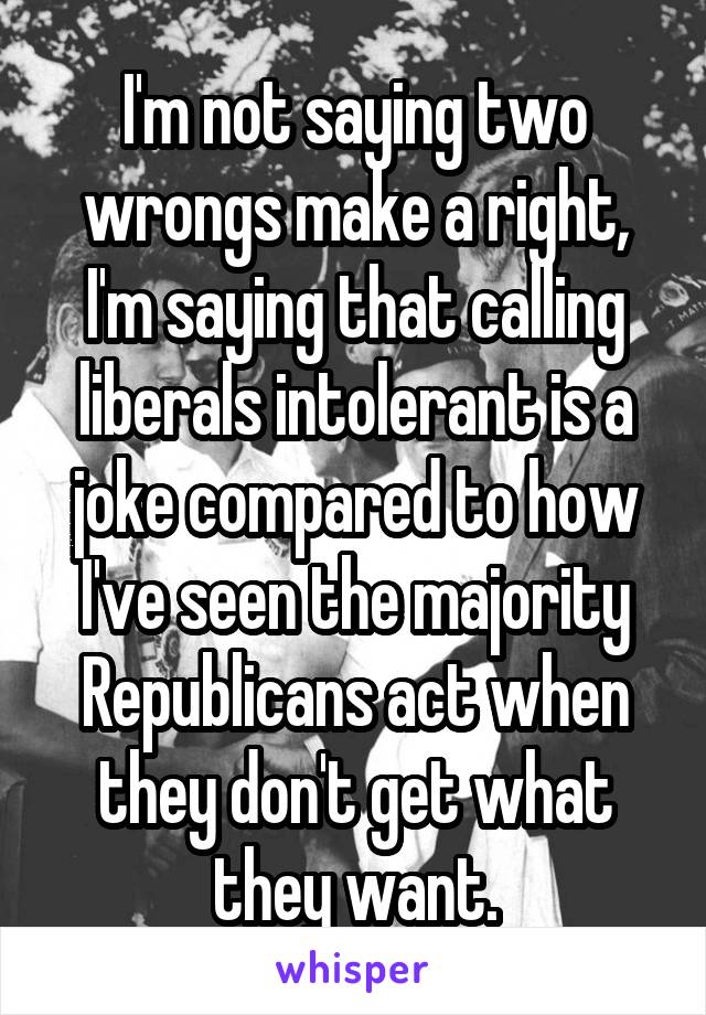 I'm not saying two wrongs make a right, I'm saying that calling liberals intolerant is a joke compared to how I've seen the majority Republicans act when they don't get what they want.