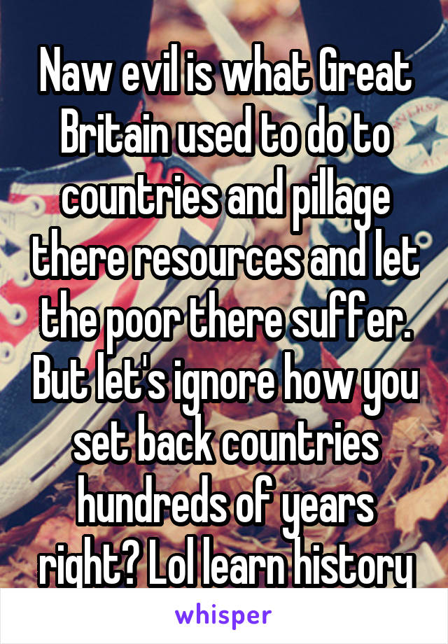 Naw evil is what Great Britain used to do to countries and pillage there resources and let the poor there suffer. But let's ignore how you set back countries hundreds of years right? Lol learn history