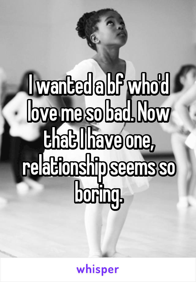 I wanted a bf who'd love me so bad. Now that I have one, relationship seems so boring.