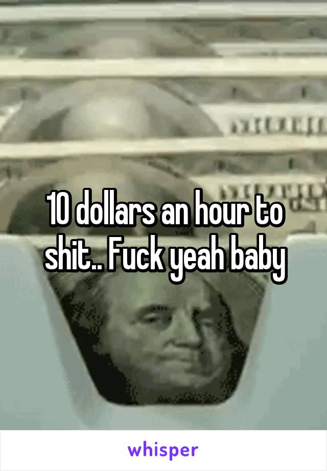 10 dollars an hour to shit.. Fuck yeah baby