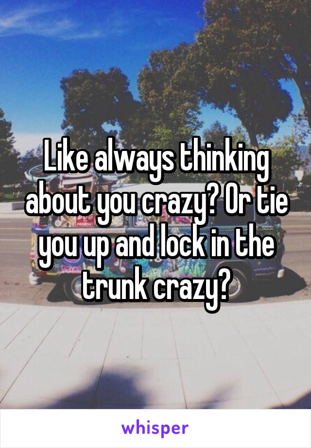 Like always thinking about you crazy? Or tie you up and lock in the trunk crazy?