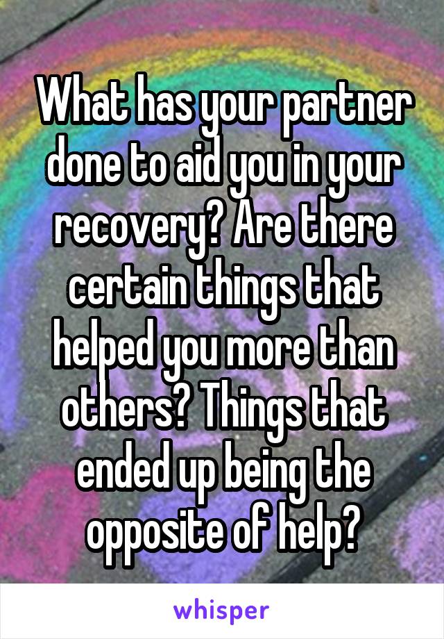 What has your partner done to aid you in your recovery? Are there certain things that helped you more than others? Things that ended up being the opposite of help?