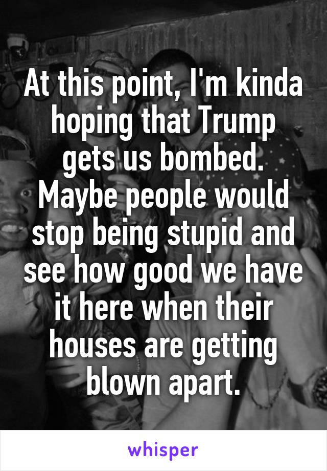 At this point, I'm kinda hoping that Trump gets us bombed. Maybe people would stop being stupid and see how good we have it here when their houses are getting blown apart.