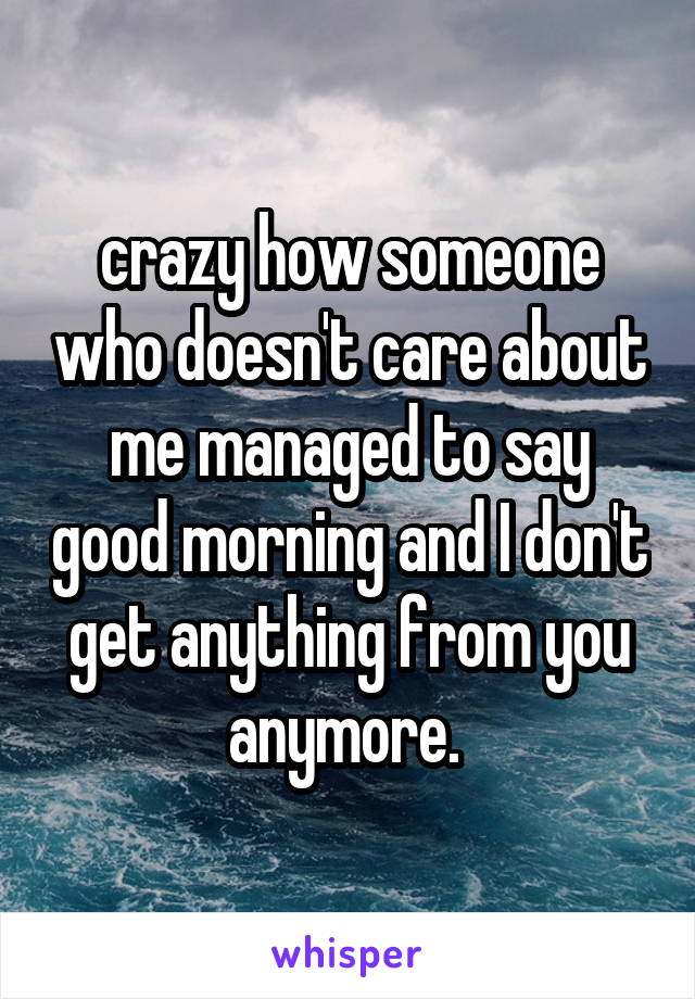 crazy how someone who doesn't care about me managed to say good morning and I don't get anything from you anymore. 