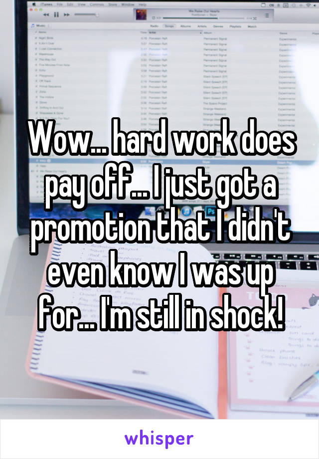 Wow... hard work does pay off... I just got a promotion that I didn't even know I was up for... I'm still in shock!