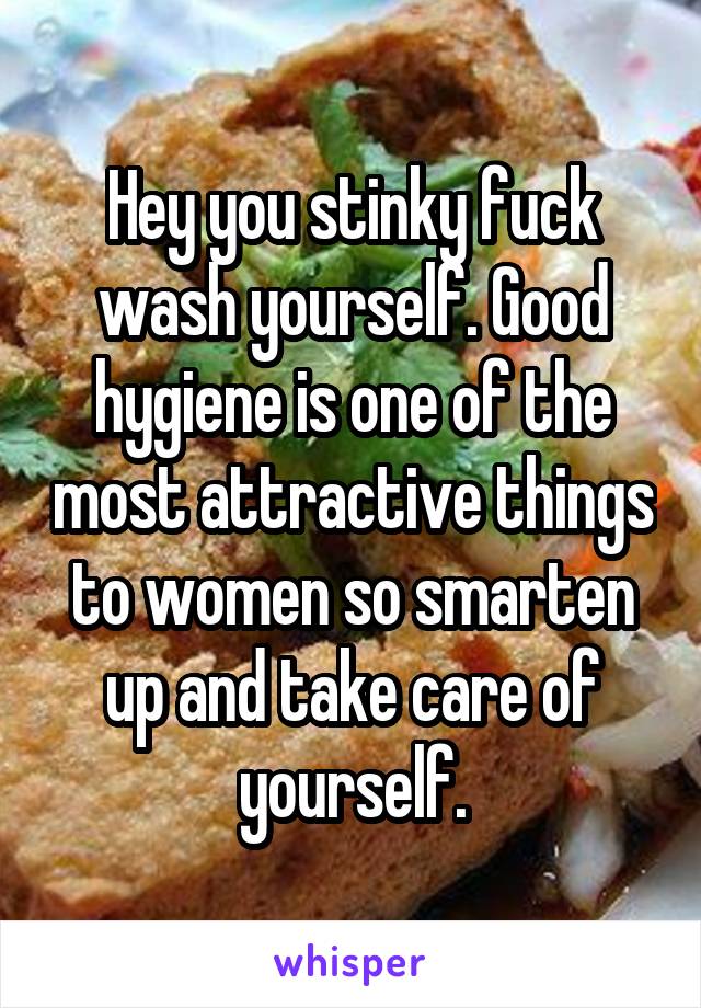 Hey you stinky fuck wash yourself. Good hygiene is one of the most attractive things to women so smarten up and take care of yourself.