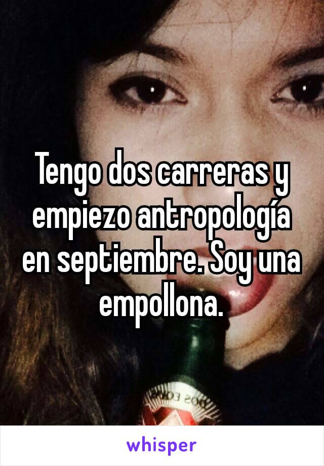 Tengo dos carreras y empiezo antropología en septiembre. Soy una empollona.