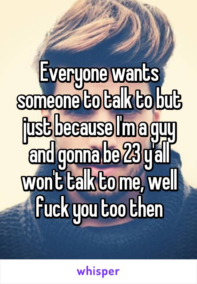 Everyone wants someone to talk to but just because I'm a guy and gonna be 23 y'all won't talk to me, well fuck you too then