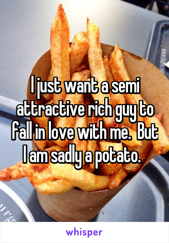 I just want a semi attractive rich guy to fall in love with me.  But I am sadly a potato.  