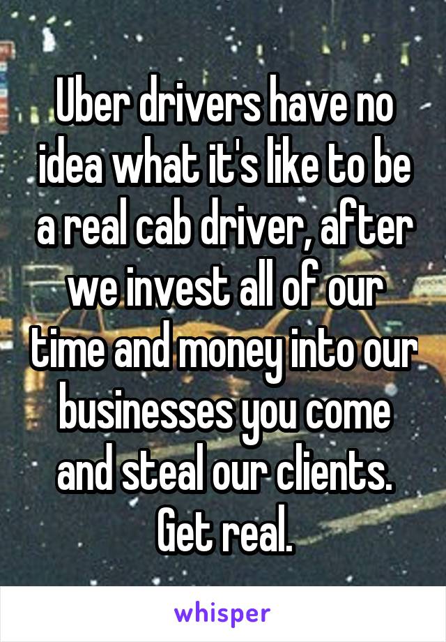 Uber drivers have no idea what it's like to be a real cab driver, after we invest all of our time and money into our businesses you come and steal our clients. Get real.