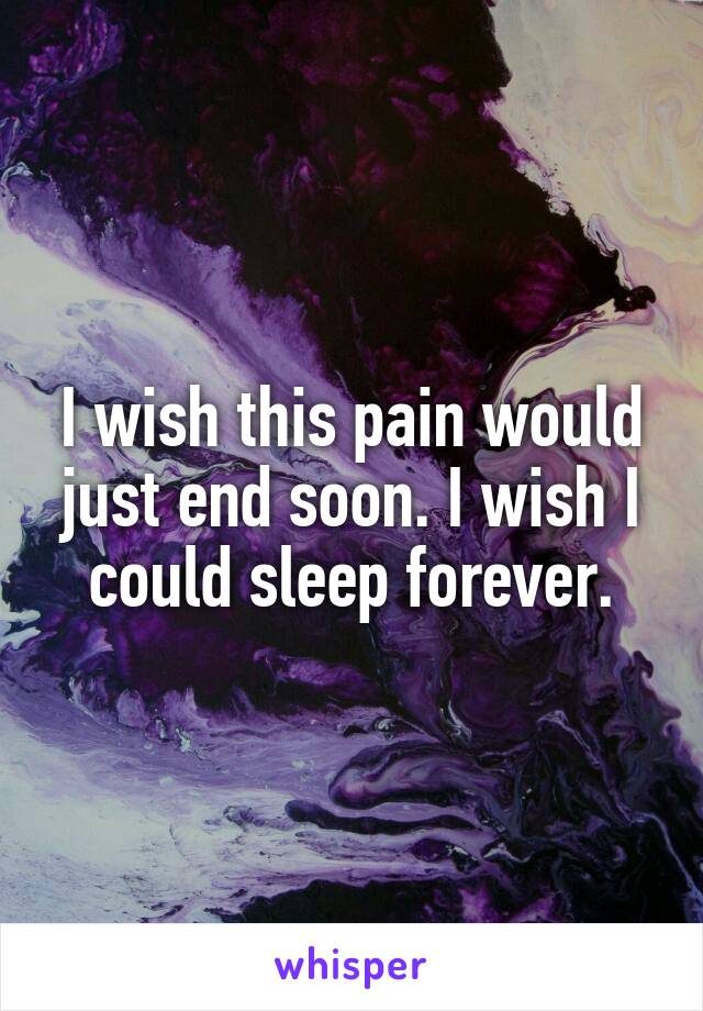 I wish this pain would just end soon. I wish I could sleep forever.