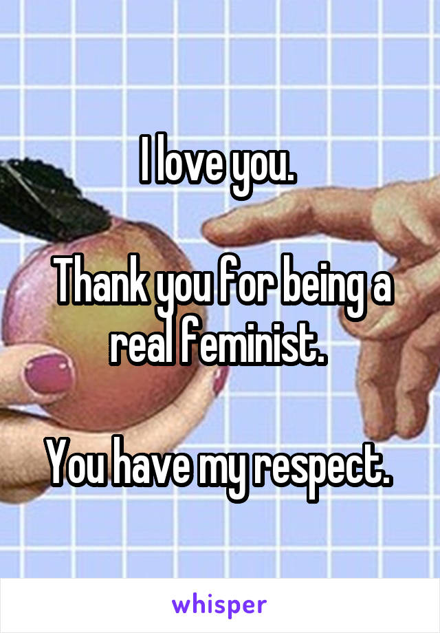 I love you. 

Thank you for being a real feminist. 

You have my respect. 