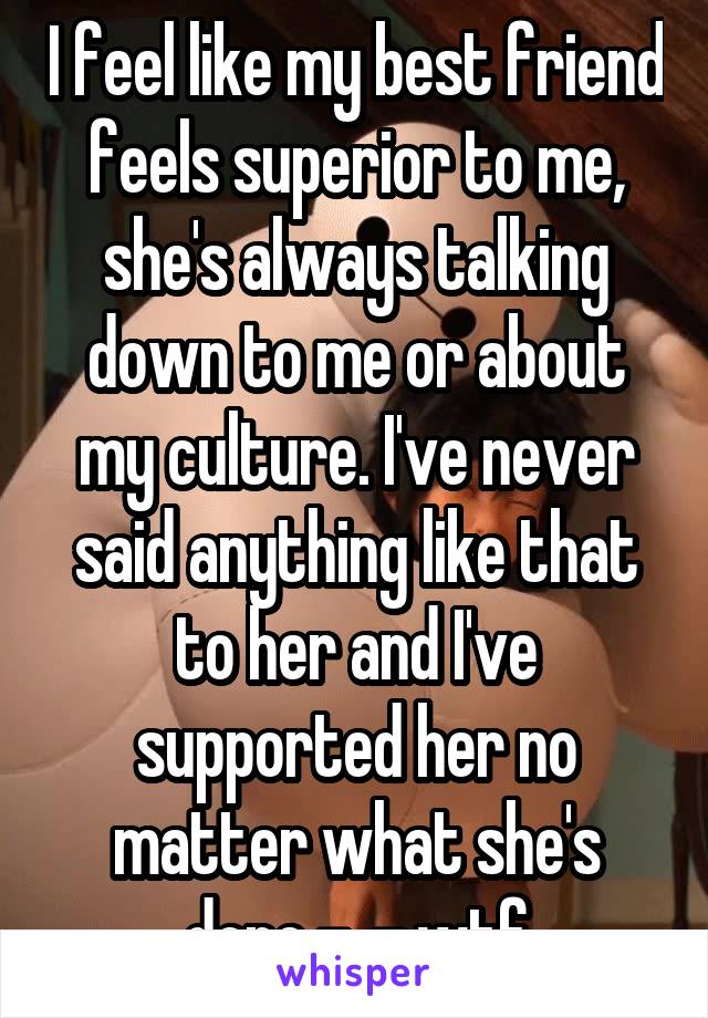 I feel like my best friend feels superior to me, she's always talking down to me or about my culture. I've never said anything like that to her and I've supported her no matter what she's done -_- wtf