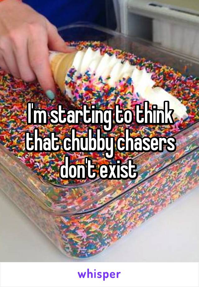 I'm starting to think that chubby chasers don't exist 