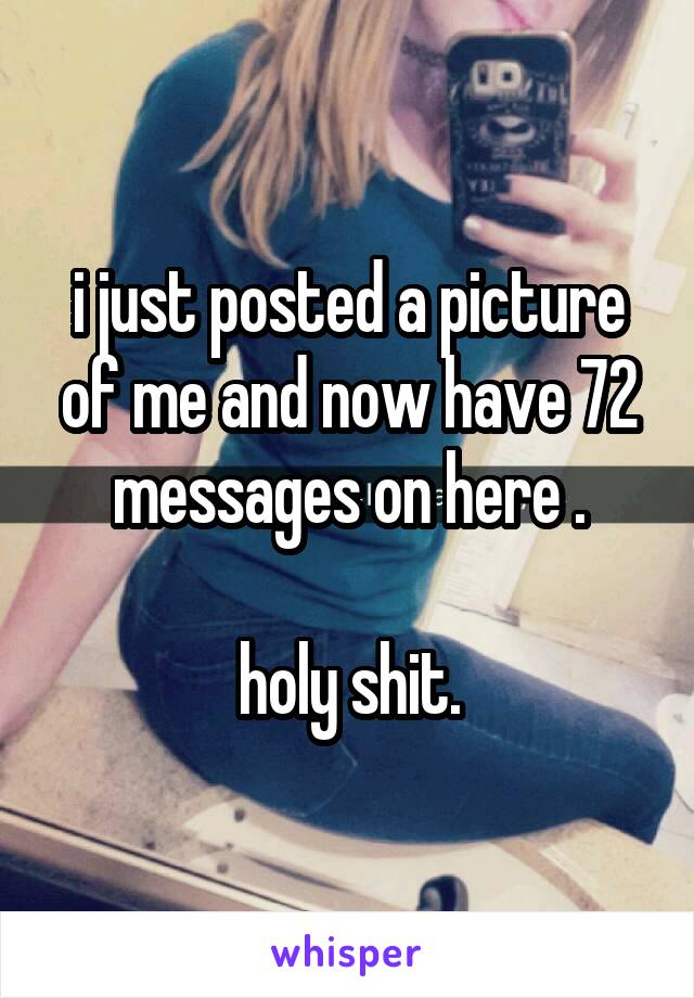 i just posted a picture of me and now have 72 messages on here .

holy shit.