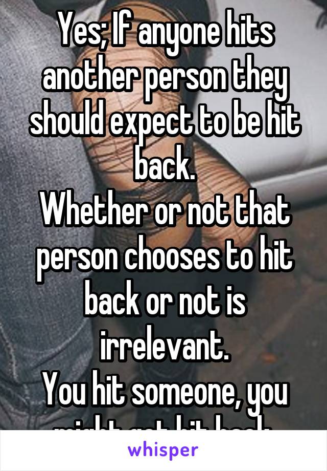 Yes; If anyone hits another person they should expect to be hit back.
Whether or not that person chooses to hit back or not is irrelevant.
You hit someone, you might get hit back.