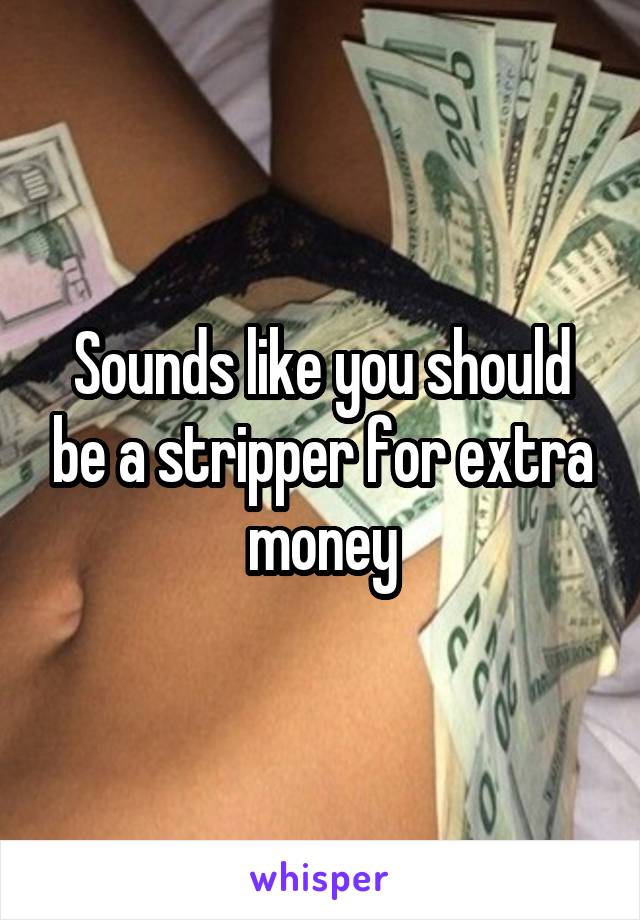 Sounds like you should be a stripper for extra money