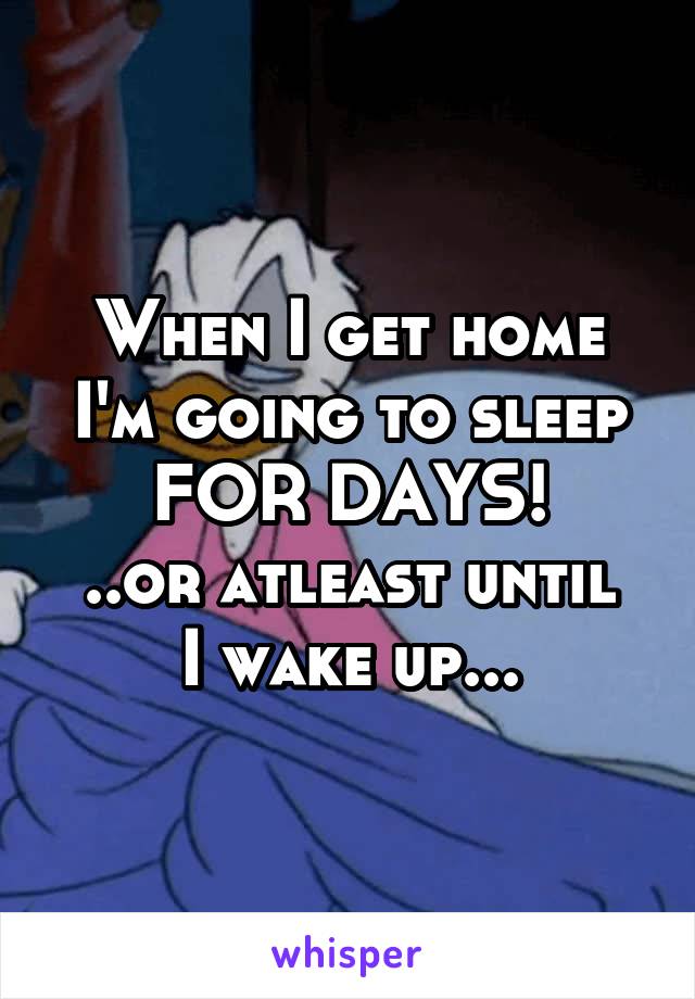 When I get home I'm going to sleep FOR DAYS!
..or atleast until I wake up...