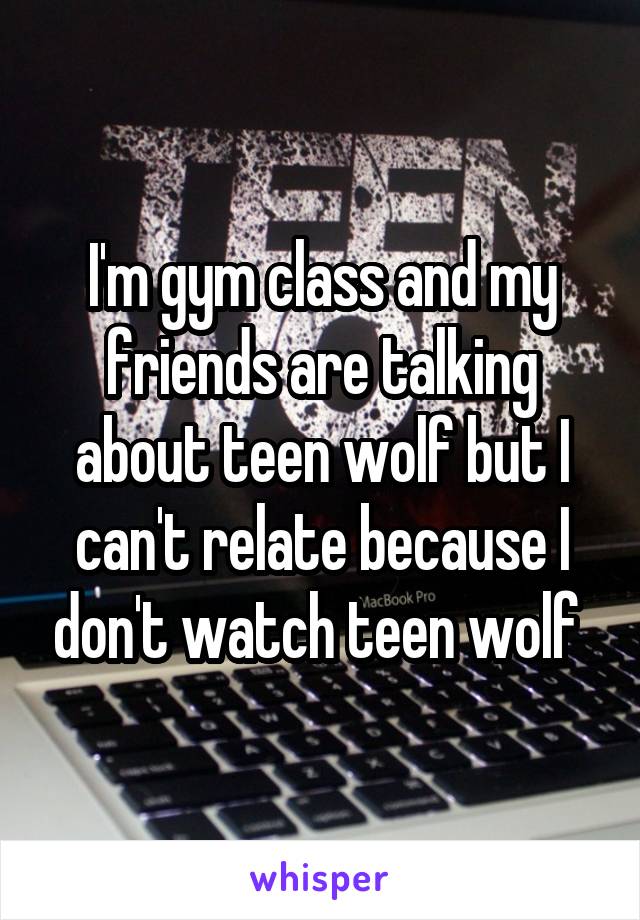 I'm gym class and my friends are talking about teen wolf but I can't relate because I don't watch teen wolf 