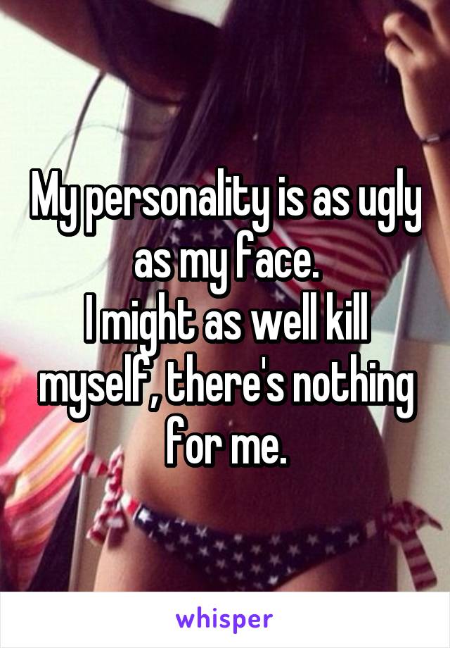 My personality is as ugly as my face.
I might as well kill myself, there's nothing for me.