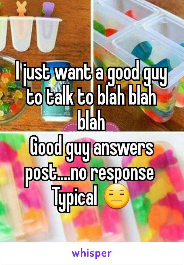 I just want a good guy to talk to blah blah blah
Good guy answers post....no response 
Typical 😑