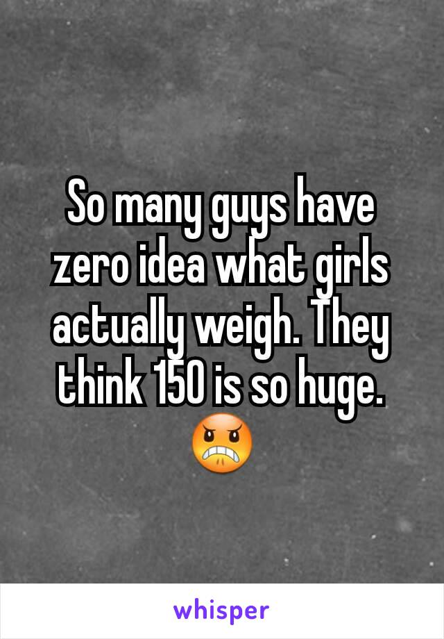 So many guys have zero idea what girls actually weigh. They think 150 is so huge. 😠