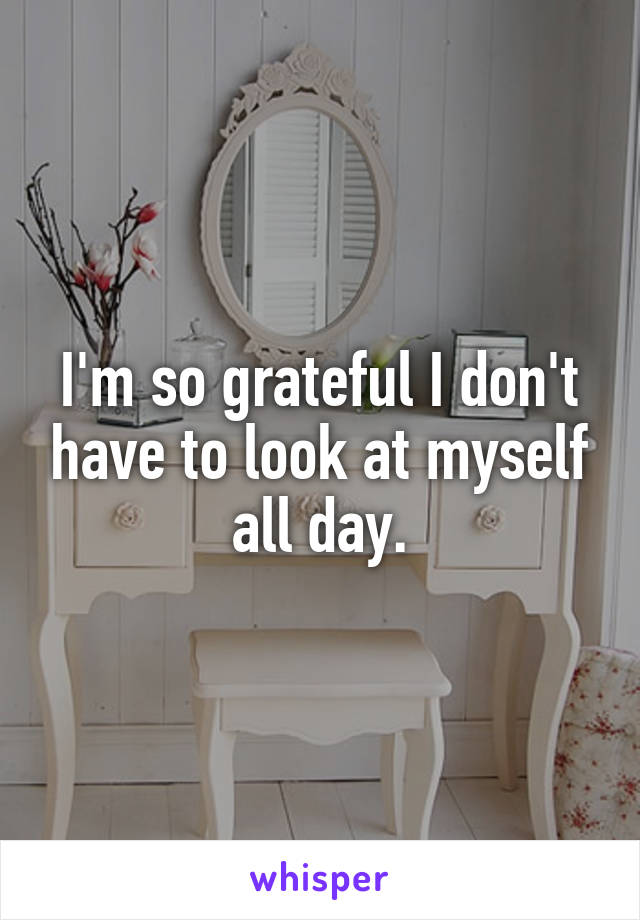 I'm so grateful I don't have to look at myself all day.