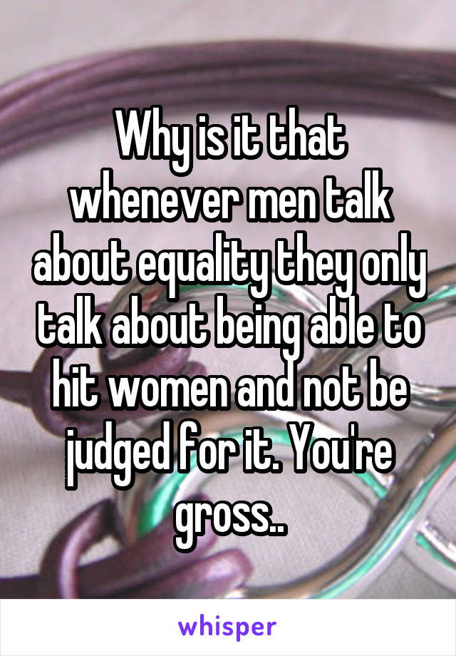 Why is it that whenever men talk about equality they only talk about being able to hit women and not be judged for it. You're gross..