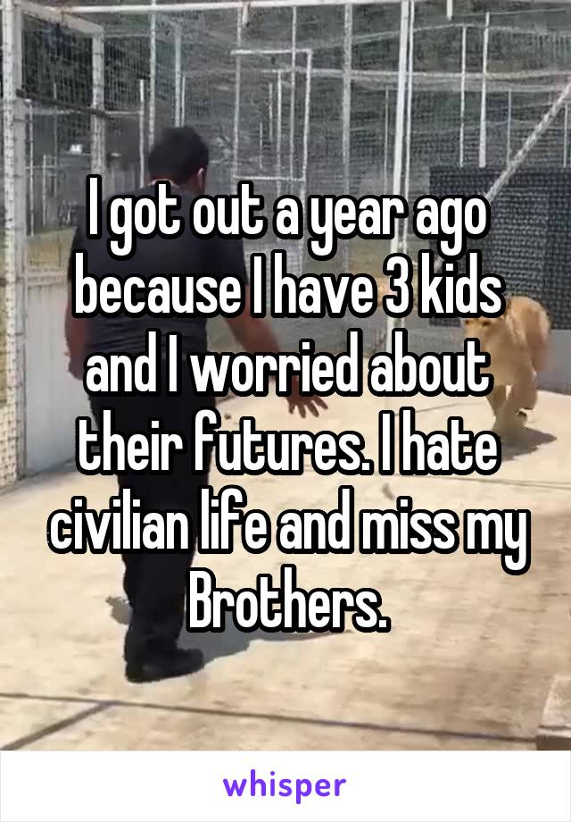 I got out a year ago because I have 3 kids and I worried about their futures. I hate civilian life and miss my Brothers.