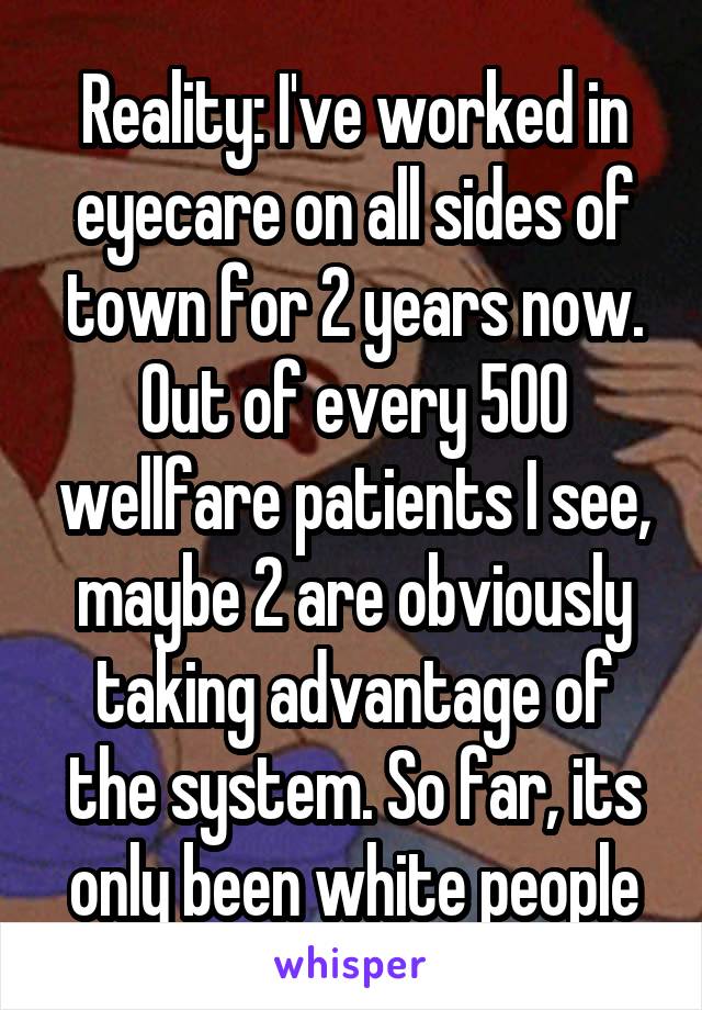 Reality: I've worked in eyecare on all sides of town for 2 years now. Out of every 500 wellfare patients I see, maybe 2 are obviously taking advantage of the system. So far, its only been white people