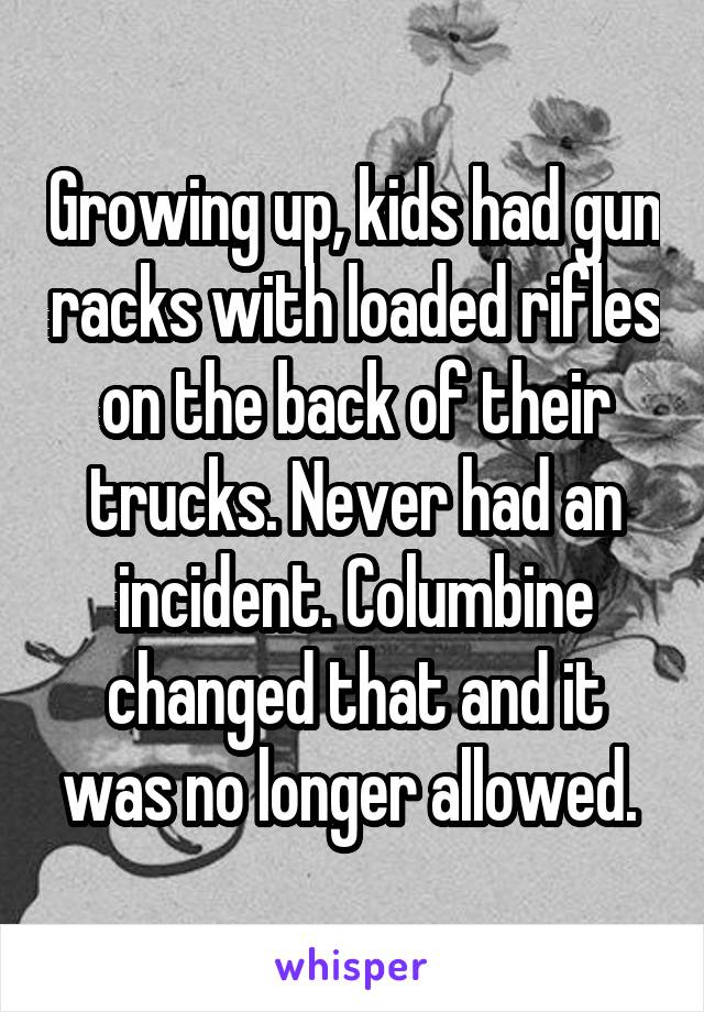 Growing up, kids had gun racks with loaded rifles on the back of their trucks. Never had an incident. Columbine changed that and it was no longer allowed. 