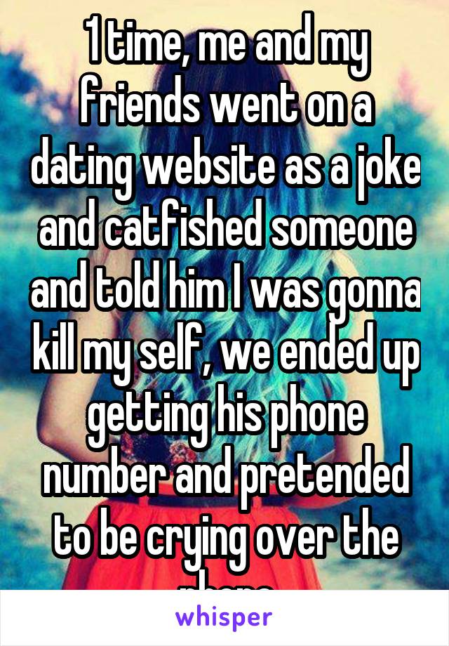 1 time, me and my friends went on a dating website as a joke and catfished someone and told him I was gonna kill my self, we ended up getting his phone number and pretended to be crying over the phone