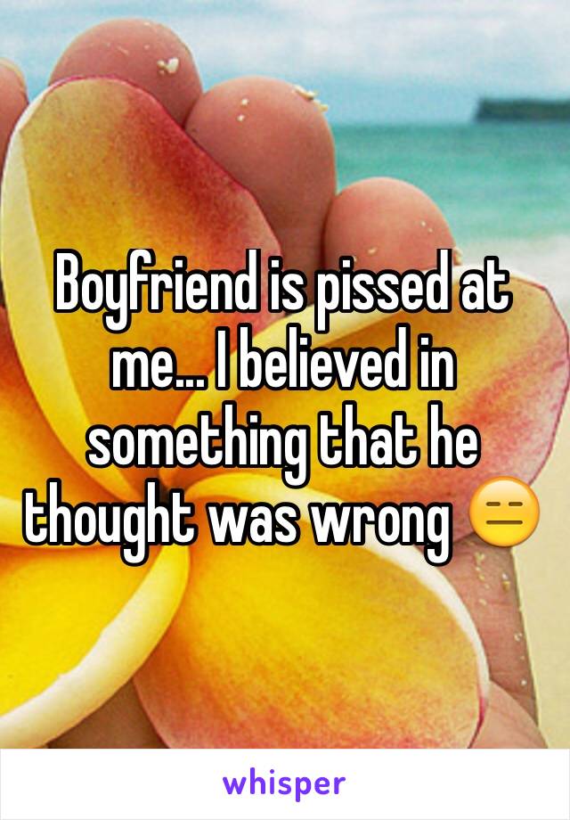 Boyfriend is pissed at me... I believed in something that he thought was wrong 😑