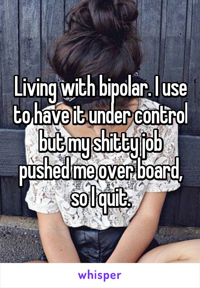 Living with bipolar. I use to have it under control but my shitty job pushed me over board, so I quit.