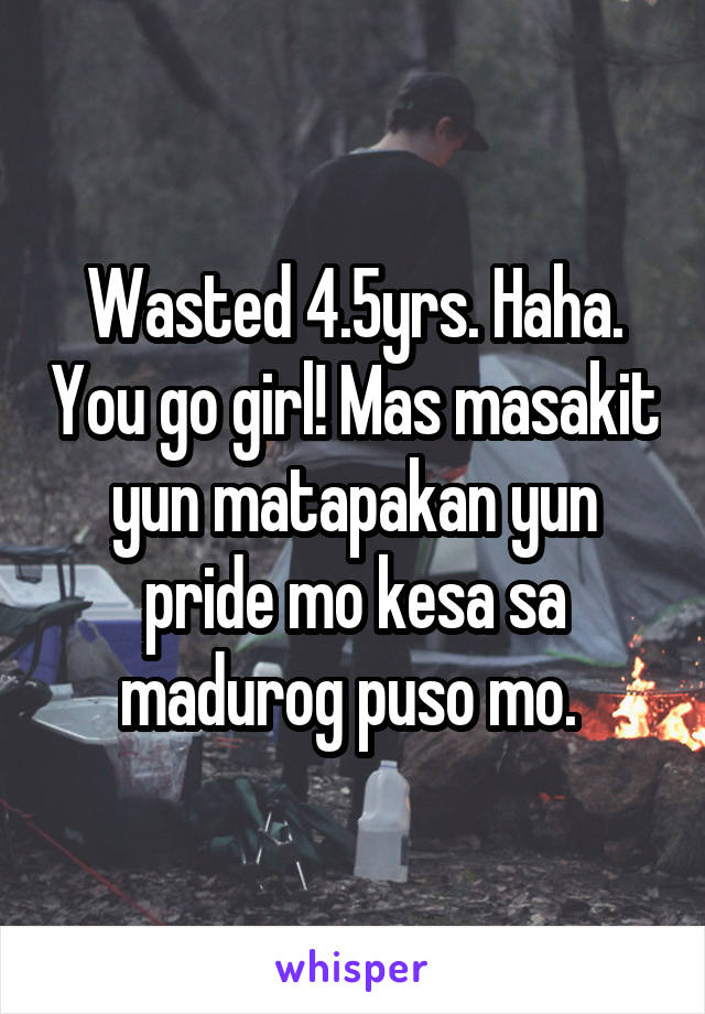 Wasted 4.5yrs. Haha. You go girl! Mas masakit yun matapakan yun pride mo kesa sa madurog puso mo. 