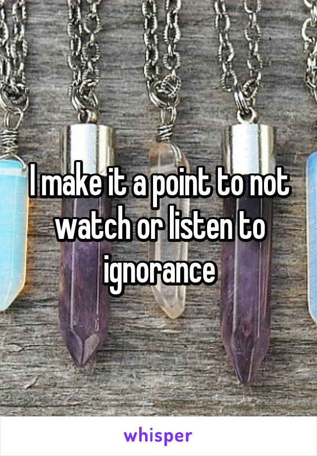 I make it a point to not watch or listen to ignorance