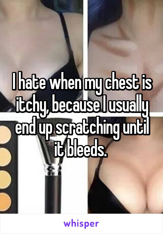 I hate when my chest is itchy, because I usually end up scratching until it bleeds. 