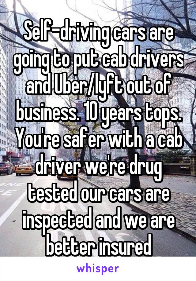 Self-driving cars are going to put cab drivers and Uber/lyft out of business. 10 years tops. You're safer with a cab driver we're drug tested our cars are inspected and we are better insured