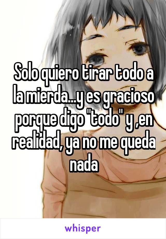 Solo quiero tirar todo a la mierda...y es gracioso porque digo "todo" y ,en realidad, ya no me queda nada