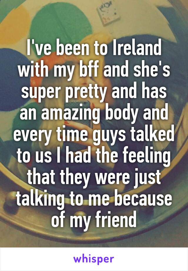 I've been to Ireland with my bff and she's super pretty and has an amazing body and every time guys talked to us I had the feeling that they were just talking to me because of my friend