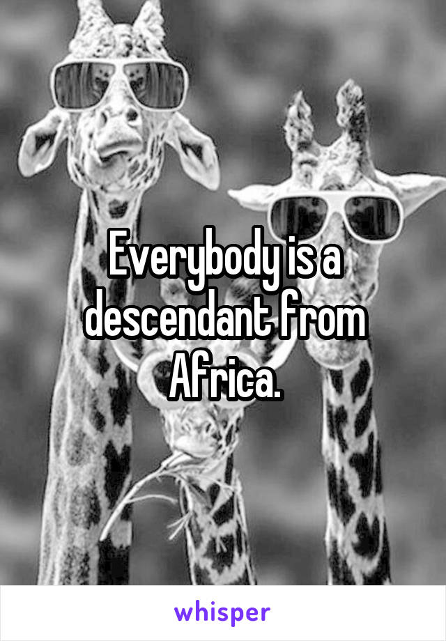 Everybody is a descendant from Africa.