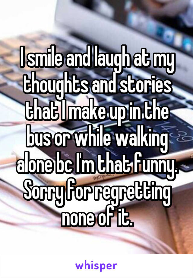 I smile and laugh at my thoughts and stories that I make up in the bus or while walking alone bc I'm that funny. Sorry for regretting none of it.