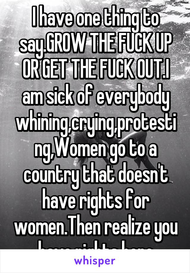 I have one thing to say.GROW THE FUCK UP OR GET THE FUCK OUT.I am sick of everybody whining,crying,protesting,Women go to a country that doesn't have rights for women.Then realize you have rights here