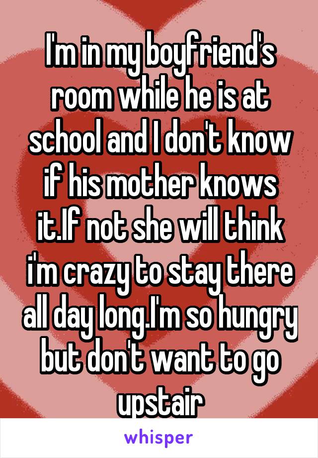 I'm in my boyfriend's room while he is at school and I don't know if his mother knows it.If not she will think i'm crazy to stay there all day long.I'm so hungry but don't want to go upstair